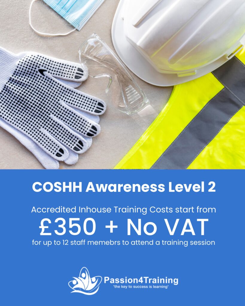 Course: COSHH Awareness Level 2
Course Duration: ½ day
Course Description: 
This training course is based on the compliance requirements placed on organisations by the Health & Safety at Work (Etc.) Act of 1974; the COSHH Regulations; and requirements placed on employers by industry standards.
Learning Outcomes: 
Understand legal obligations regarding chemicals and substances
State consequences of poor chemicals and substances controls
Understand how the body can become contaminated
Understand the principles of safe use of chemicals and substances
Work safely with chemicals and substances within their working environment
Have discussed COSHH measures in place at the workplace.
Certification 
Staff will receive an accredited certificate in COSHH Awareness Level 2
Course Cost
£350 +No VAT for up to 12 staff members to attend a training session.
Pay by Direct Debit and Spread the cost over 3 x Monthly Payments including 10% discount costing £105 per month.
